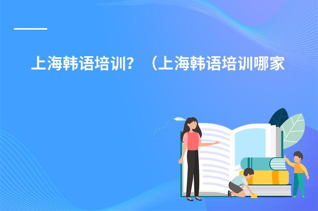 上海韩语培训?(上海韩语培训哪家最好?)
