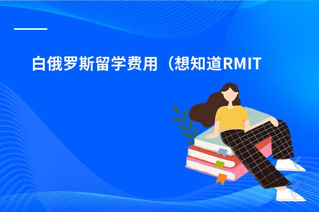 白俄罗斯留学费用（想知道RMIT预科的所有费用以及每年预科开学时间，还有本科每年的学费）