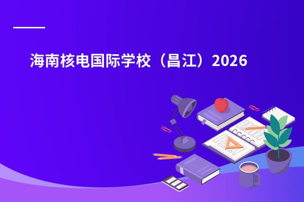 海南核电国际学校（昌江）2026年招生计划及核工业机器人