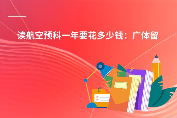 读航空预科一年要花多少钱：广体留学预科与广州民航预科费用